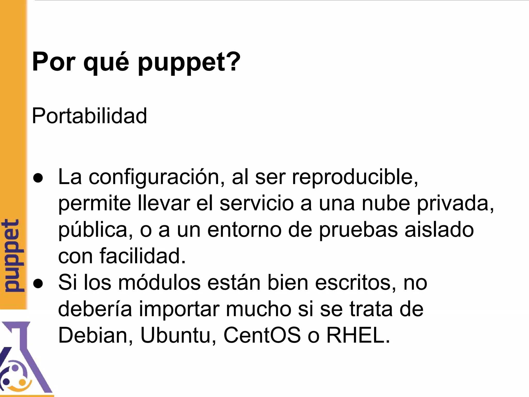 Por qué puppet?
Portabilidad
● La configuración, al ser reproducible,
permite llevar el servicio a una nube privada,
pública, o a un entorno de pruebas aislado
con facilidad.
● Si los módulos están bien escritos, no
debería importar mucho si se trata de
Debian, Ubuntu, CentOS o RHEL.
 