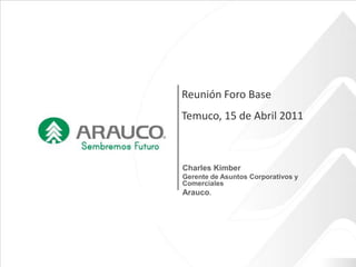 Reunión Foro Base Temuco, 15 de Abril 2011 Charles Kimber Gerente de Asuntos Corporativos y Comerciales Arauco. 