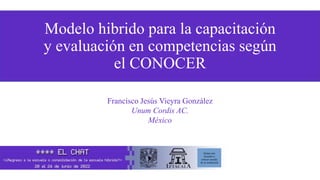 Modelo hibrido para la capacitación
y evaluación en competencias según
el CONOCER
Francisco Jesús Vieyra González
Unum Cordis AC.
México
Quitar este
recuadro y
colocar escudo
de su institución
 