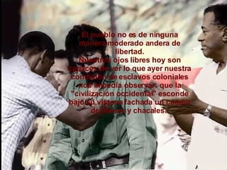 El pueblo no es de ninguna manera moderado andera de libertad. Nuestros ojos libres hoy son capaces de ver lo que ayer nuestra condición de esclavos coloniales nos impedía observar: que la "civilización occidental" esconde bajo su vistosa fachada un cuadro de hienas y chacales.  
