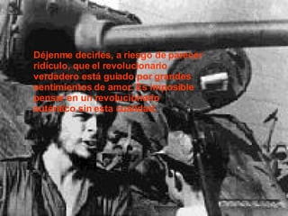 Déjenme decirles, a riesgo de parecer ridículo, que el revolucionario verdadero está guiado por grandes sentimientos de amor. Es imposible pensar en un revolucionario auténtico sin esta cualidad.  