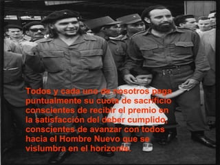 Todos y cada uno de nosotros paga puntualmente su cuota de sacrificio conscientes de recibir el premio en la satisfacción del deber cumplido, conscientes de avanzar con todos hacia el Hombre Nuevo que se vislumbra en el horizonte. 