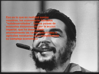   Déjenme decirles, a riesgo de parecer ridículo, que el revolucionario verdadero está guiado por grandes sentimientos de amor. Es imposible pensar en un revolucionario auténtico sin esta cualidad.  Eso es lo que en realidad somos nosotros, los suavemente llamados "subdesarrollados", Somos países de economía distorsionada por la acción imperial, que ha desarrollado anormalmente las ramas industriales o agrícolas necesarias para complementar su compleja economía.» 