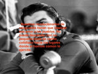 . Nuestros revolucionarios de vanguardia tienen que idealizar ese amor a los pueblos. No puede descender con su pequeña dosis de cariño cotidiano hacia los lugares donde el hombre común lo ejercita. 