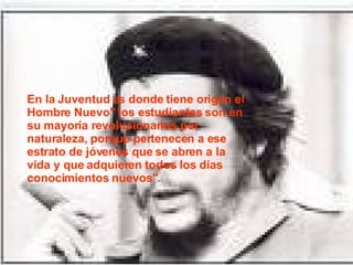 En la Juventud es donde tiene origen el Hombre Nuevo" los estudiantes son en su mayoría revolucionarios por naturaleza, porque pertenecen a ese estrato de jóvenes que se abren a la vida y que adquieren todos los días conocimientos nuevos". 