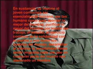 En sustancia, se impone al joven comunista ser esencialmente humano, ser tan humano como para abordar lo mejor del hombre; purificar lo mejor del hombre por medio del trabajo, el estudio, el ejercicio continuo de la solidaridad con el pueblo y con todos los pueblos del mundo; desarrollar al máximo la sensibilidad hasta sentir angustia cada vez que en cualquier parte del mundo sea asesinado un hombre 