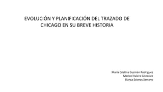 EVOLUCIÓN Y PLANIFICACIÓN DEL TRAZADO DE
CHICAGO EN SU BREVE HISTORIA

María Cristina Guzmán Rodríguez
Marisol Valera González
Blanca Esteras Serrano

 