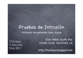 Pruebas de Intrusión
          Utilizando Herramientas Open Source


                             Juan Pablo Quiñe Paz
Chiclayo
                         CISSP, GISP, ISO27001 LA
IT Security
Day 2011
                        http://hackspy.blogspot.com
 