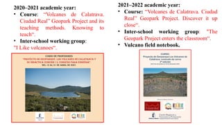 2020–2021 academic year:
• Course: “Volcanes de Calatrava.
Ciudad Real” Geopark Project and its
teaching methods. Knowing to
teach“.
• Inter-school working group:
"I Like volcanoes“.
2021–2022 academic year:
• Course: “Volcanes de Calatrava. Ciudad
Real” Geopark Project. Discover it up
close“.
• Inter-school working group: "The
Geopark Project enters the classroom“.
• Vulcano field notebook.
Curso de profesores
“Proyecto de Geoparque: Los Volcanes de Calatrava y
su didáctica (Edición 1). Conocer para enseñar”.
Del 12 al 21 de abril de 2021
 