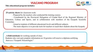 11th International
Conference 8-12 sept / Araucanía Region, Chile
VULCANO PROGRAM
This educational program includes:
25 activity sheets for classroom work:
. Prepared by the teachers who conducted the training courses.
. Coordinated by the Provincial Delegation of Ciudad Real of the Regional Ministry of
Education, Culture and Sports, and in collaboration with members of the Geopark Scientific
Committee.
. Aimed at students of different educational levels and different subjects.
. The main objective is to provide tools for teachers to teach their students about the Geopark.
. A field notebook for working outside of class.
Students who visit and complete information on 10 geosites will receive a diploma certifying
them as a "Geopark Volcanologist."
 