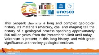 11th International
Conference 8-12 sept / Araucanía Region, Chile
This Geopark chronicles a long and complex geological
history. Its materials (mercury, coal and magma) tell the
history of a geological process spanning approximately
600 million years, from the Precambrian limit until today.
Volcanism is present in this long history, and with great
significance, at three key geological enclaves:
 