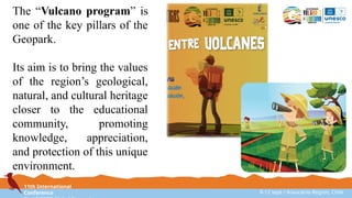 11th International
Conference 8-12 sept / Araucanía Region, Chile
The “Vulcano program” is
one of the key pillars of the
Geopark.
Its aim is to bring the values
of the region’s geological,
natural, and cultural heritage
closer to the educational
community, promoting
knowledge, appreciation,
and protection of this unique
environment.
 