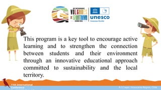 11th International
Conference 8-12 sept / Araucanía Region, Chile
This program is a key tool to encourage active
learning and to strengthen the connection
between students and their environment
through an innovative educational approach
committed to sustainability and the local
territory.
 
