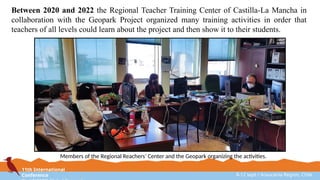 11th International
Conference 8-12 sept / Araucanía Region, Chile
Between 2020 and 2022 the Regional Teacher Training Center of Castilla-La Mancha in
collaboration with the Geopark Project organized many training activities in order that
teachers of all levels could learn about the project and then show it to their students.
Members of the Regional Reachers’ Center and the Geopark organizing the activities.
 