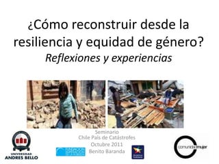 ¿Cómo reconstruir desde la resiliencia y equidad de género?Reflexiones y experiencias SeminarioChile País de Catástrofes Octubre 2011 Benito Baranda 