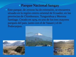  Parque Nacional Sangay
 Este parque, de 270000 ha de extensión, se encuentra
situado en la región centro oriental de Ecuador, en las
provincias de Chimborazo, Tungurahua y Morona
Santiago. Creado en 1979, es uno de los tres mayores
parques del país, junto con el de Yasuní y el de
Podocarpus.
 