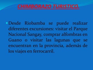 CHIMBORAZO TURISTICO.
Desde Riobamba se puede realizar
diferentes excursiones: visitar el Parque
Nacional Sangay, comprar alfombras en
Guano o visitar las lagunas que se
encuentran en la provincia, además de
los viajes en ferrocarril.
 