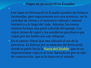  Viajes de ferrocarril en Ecuador.

Los viajes en ferrocarril en Ecuador pueden ser lentas e
incómodas, pero seguramente son una aventura. ver la
variedad de climas y el escenario cultural y natural
fantástico a lo largo del viaje. Además, los trenes
mismos forman una parte colorida del paisaje. Los
viejos trenes de vapor y los autoferros peculiares que
viajan por los Andes son casi reliquias.
 En el canton Alausí que esta ubicada al sur de la
provincia. Es famosa por su estación del ferrocarril,
donde se parte hacia la Nariz del Diablo: que es un
impresionante viaje en el tren, llamada así por su tipo
de construcción, que es la única en el mundo.
 