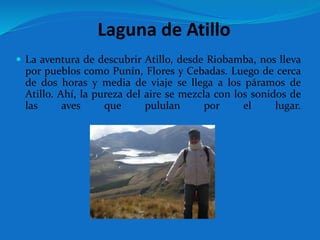 Laguna de Atillo
 La aventura de descubrir Atillo, desde Riobamba, nos lleva
por pueblos como Punín, Flores y Cebadas. Luego de cerca
de dos horas y media de viaje se llega a los páramos de
Atillo. Ahí, la pureza del aire se mezcla con los sonidos de
las aves que pululan por el lugar.
 