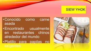 SIEW YHOK
•Conocido como carne
asada
•Encontrado usualmente
en restaurantes chinos
alrededor del mundo
•Platillo para papilas no
exigentes
 