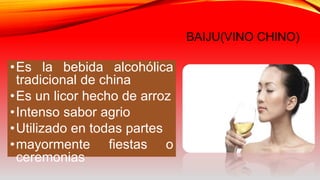 BAIJU(VINO CHINO)
•Es la bebida alcohólica
tradicional de china
•Es un licor hecho de arroz
•Intenso sabor agrio
•Utilizado en todas partes
•mayormente fiestas o
ceremonias
 