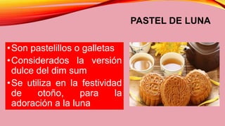 PASTEL DE LUNA
•Son pastelillos o galletas
•Considerados la versión
dulce del dim sum
•Se utiliza en la festividad
de otoño, para la
adoración a la luna
 