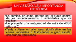 UN VISTAZO A SU IMPORTANCIA
HISTÓRICA
•Le precede una antigüedad de más de 4000
años a.C
•Tenía y tiene un alto valor significativo en las
cenas imperiales o festividades a gran escala,
celebrando tradiciones.
•La comida, en china, parece ser el punto central
de los acontecimientos o actividades que se
realizan.
 