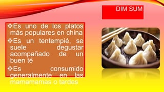 DIM SUM
Es uno de los platos
más populares en china
Es un tentempié, se
suele degustar
acompañado de un
buen té
Es consumido
generalmente en las
mamamamas o tardes
 