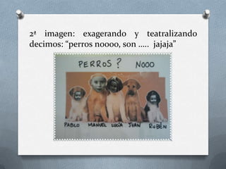 2ª imagen: exagerando y teatralizando
decimos: “perros noooo, son ….. jajaja”

 