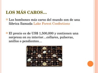 LOS MÁS CAROS… Los bombones más caros del mundo son de una fábrica llamada  Lake Forest Confections El precio es de US$ 1,500,000 y contienen una sorpresa en su interior…collares, pulseras, anillos o pendientes… 