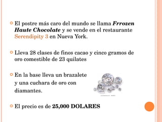 El postre más caro del mundo se llama  Frrozen Haute Chocolate  y se vende en el restaurante  Serendipity 3  en Nueva York. Lleva 28 clases de finos cacao y cinco gramos de oro comestible de 23 quilates En la base lleva un brazalete  y una cuchara de oro con  diamantes. El precio es de  25,000 DOLARES 