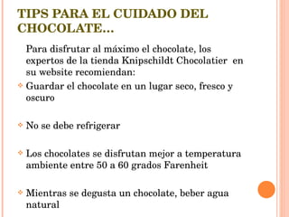 TIPS PARA EL CUIDADO DEL CHOCOLATE… Para disfrutar al máximo el chocolate, los expertos de la tienda Knipschildt Chocolatier  en su website recomiendan: Guardar el chocolate en un lugar seco, fresco y oscuro No se debe refrigerar Los chocolates se disfrutan mejor a temperatura ambiente entre 50 a 60 grados Farenheit Mientras se degusta un chocolate, beber agua natural 