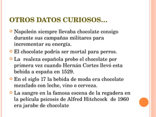 OTROS DATOS CURIOSOS… Napoleón siempre llevaba chocolate consigo durante sus campañas militares para incrementar su energía. El chocolate podría ser mortal para perros. La  realeza española probo el chocolate por primera vez cuando Hernán Cortes llevó esta bebida a españa en 1529. En el siglo 17 la bebida de moda era chocolate mezclado con leche, vino o cerveza. La sangre en la famosa escena de la regadera en la película psicosis de Alfred Hitchcock  de 1960 era jarabe de chocolate 