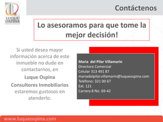 Contáctenos

           Lo asesoramos para que tome la
                   mejor decisión!
   Si usted desea mayor
información acerca de este
   inmueble no dude en       Maria del Pilar Villamarin
                             Directora Comercial
      contactarnos, en       Celular 313 491 87
       Luque Ospina          mariadelpilar.villamarin@luqueospina.com
                             Teléfono: 321 00 67
 Consultores Inmobiliarios   Ext. 121
  estaremos gustosos en      Carrera 8 No. 69-42
         atenderlo.
 