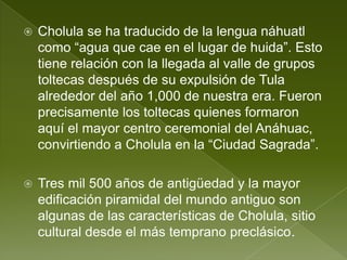    Cholula se ha traducido de la lengua náhuatl
    como “agua que cae en el lugar de huida”. Esto
    tiene relación con la llegada al valle de grupos
    toltecas después de su expulsión de Tula
    alrededor del año 1,000 de nuestra era. Fueron
    precisamente los toltecas quienes formaron
    aquí el mayor centro ceremonial del Anáhuac,
    convirtiendo a Cholula en la “Ciudad Sagrada”.

   Tres mil 500 años de antigüedad y la mayor
    edificación piramidal del mundo antiguo son
    algunas de las características de Cholula, sitio
    cultural desde el más temprano preclásico.
 
