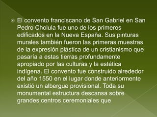    El convento franciscano de San Gabriel en San
    Pedro Cholula fue uno de los primeros
    edificados en la Nueva España. Sus pinturas
    murales también fueron las primeras muestras
    de la expresión plástica de un cristianismo que
    pasaría a estas tierras profundamente
    apropiado por las culturas y la estética
    indígena. El convento fue construido alrededor
    del año 1550 en el lugar donde anteriormente
    existió un albergue provisional. Toda su
    monumental estructura descansa sobre
    grandes centros ceremoniales que
 