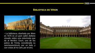 Biblioteca de Wren
• La biblioteca, diseñada por Wren
en 1676 es un gran salón diáfano
situado sobre una columnata que
da al Nevile's Court, uno de los
patios de Trinity, considerada su
sanctasanctórum, por un lado, y
con vistas al río Cam, por el otro.
 