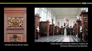 • Detalle de una de las tallas.
• Vista del salón, con las tallas en madera de
Grinling Gibbons en las librerías.
 