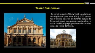Teatro Sheldonian
• Se construyó entre 1664 y 1668. La sala tiene
una capacidad para entre 800 y 1000 perso-
nas y cuenta con un prominente cúpula de
forma octogonal, con grandes ventanales en
todos sus lados que proporcionan destacadas
vistas de centro de Oxford.
 