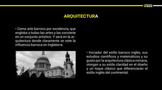 ARQUITECTURA
• Como arte barroco por excelencia, que
engloba a todas las artes y las convierte
en un conjunto artístico. Y será en la ar-
quitectura donde claramente se note la
influencia barroca en Inglaterra.
• Iniciador del estilo barroco inglés, sus
estudios cientíﬁcos y matemáticos y su
gusto por la arquitectura clásica romana,
otorgan a su estilo claridad en el diseño
y un toque clásico que diferenciarán el
estilo inglés del continental.
 