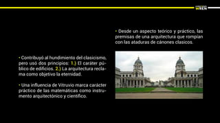 • Desde un aspecto teórico y práctico, las
premisas de una arquitectura que rompían
con las ataduras de cánones clasicos.
• Contribuyó al hundimiento del clasicismo,
pero usó dos principios: 1.) El caráter pú-
blico de ediﬁcios. 2.) La arquitectura recla-
ma como objetivo la eternidad.
• Una influencia de Vitruvio marca carácter
práctico de las matemáticas como instru-
mento arquitectónico y cientíﬁco.
 
