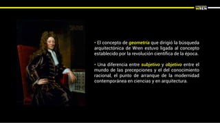 • El concepto de geometría que dirigió la búsqueda
arquitectónica de Wren estuvo ligada al concepto
establecido por la revolución cientíﬁca de la época.
• Una diferencia entre subjetivo y objetivo entre el
mundo de las precepciones y el del conocimiento
racional, el punto de arranque de la modernidad
contemporánea en ciencias y en arquitectura.
 