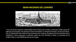 GRAN INCENDIO DE LONDRES
• Fue una de las mayores calamidades de la historia de Londres. Destruyó 13200 casas, 87
iglesias parroquiales, 44 antiguas Casas Gremiales, la «Royal Exchange», la Casa de Adua-
nas, la Catedral de San Pablo, el ayuntamiento de Londres, el palacio correccional del centro
medieval y otras prisiones, 4 puentes sobre los ríos Támesis y Fleet, y 3 puertas de la
ciudad. Dejó a unas 80000 personas sin hogar.
 