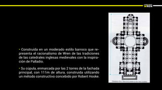 • Su cúpula, enmarcada por las 2 torres de la fachada
principal, con 111m de altura, construida utilizando
un método constructivo concebido por Robert Hooke.
• Construida en un moderado estilo barroco que re-
presenta el racionalismo de Wren de las tradiciones
de las catedrales inglesas medievales con la inspira-
ción de Palladio.
 