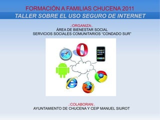 FORMACIÓN A FAMILIAS CHUCENA 2011
TALLER SOBRE EL USO SEGURO DE INTERNET
                      .:ORGANIZA:.
                ÁREA DE BIENESTAR SOCIAL
     SERVICIOS SOCIALES COMUNITARIOS “CONDADO SUR”




                     .:COLABORAN:.
     AYUNTAMIENTO DE CHUCENA Y CEIP MANUEL SIUROT
 