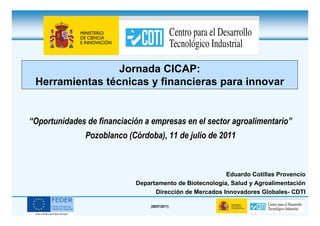 Jornada CICAP:
 Herramientas técnicas y financieras para innovar


“Oportunidades de financiación a empresas en el sector agroalimentario”
               Pozoblanco (Córdoba), 11 de julio de 2011



                                                         Eduardo Cotillas Provencio
                            Departamento de Biotecnología, Salud y Agroalimentación
                                  Dirección de Mercados Innovadores Globales- CDTI

                                (08/07/2011)
 