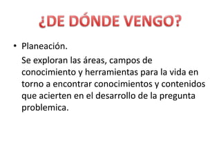 Planeación.	Se exploran las áreas, campos de conocimiento y herramientas para la vida en torno a encontrar conocimientos y contenidos que acierten en el desarrollo de la pregunta problemica.¿DE DÓNDE VENGO?