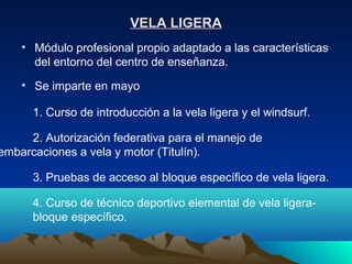 VELA LIGERA
    • Módulo profesional propio adaptado a las características
      del entorno del centro de enseñanza.
    • Se imparte en mayo

      1. Curso de introducción a la vela ligera y el windsurf.

     2. Autorización federativa para el manejo de
embarcaciones a vela y motor (Titulín).

      3. Pruebas de acceso al bloque específico de vela ligera.

      4. Curso de técnico deportivo elemental de vela ligera-
      bloque específico.
 