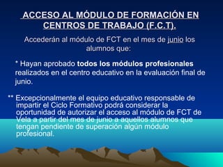 ACCESO AL MÓDULO DE FORMACIÓN EN
       CENTROS DE TRABAJO (F.C.T).
    Accederán al módulo de FCT en el mes de junio los
                     alumnos que:

  * Hayan aprobado todos los módulos profesionales
  realizados en el centro educativo en la evaluación final de
  junio.

** Excepcionalmente el equipo educativo responsable de
   impartir el Ciclo Formativo podrá considerar la
   oportunidad de autorizar el acceso al módulo de FCT de
   Vela a partir del mes de junio a aquellos alumnos que
   tengan pendiente de superación algún módulo
   profesional.
 
