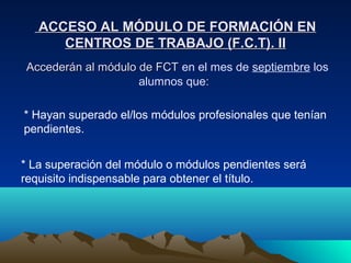 ACCESO AL MÓDULO DE FORMACIÓN EN
      CENTROS DE TRABAJO (F.C.T). II
Accederán al módulo de FCT en el mes de septiembre los
                    alumnos que:

* Hayan superado el/los módulos profesionales que tenían
pendientes.


* La superación del módulo o módulos pendientes será
requisito indispensable para obtener el título.
 